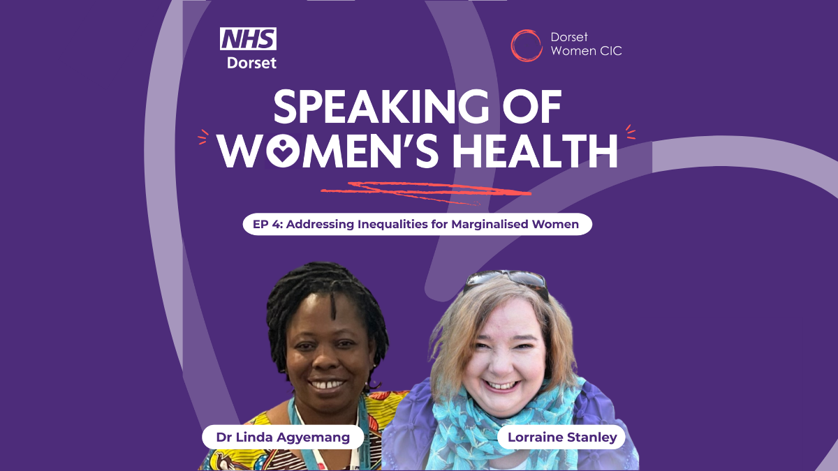 Purple background with the NHS Dorset logo and Dorset Women's logo at the top; The title of the podcast is in capitals in the middle and the title of the Episode in a white rounded edged box. There are two cutouts of two guest speakers, Dr Linda Agyemang and Lorraine Stanley in the centre - their names are shown in a white box in front of them. There is a faded heart set at an angle in the background.